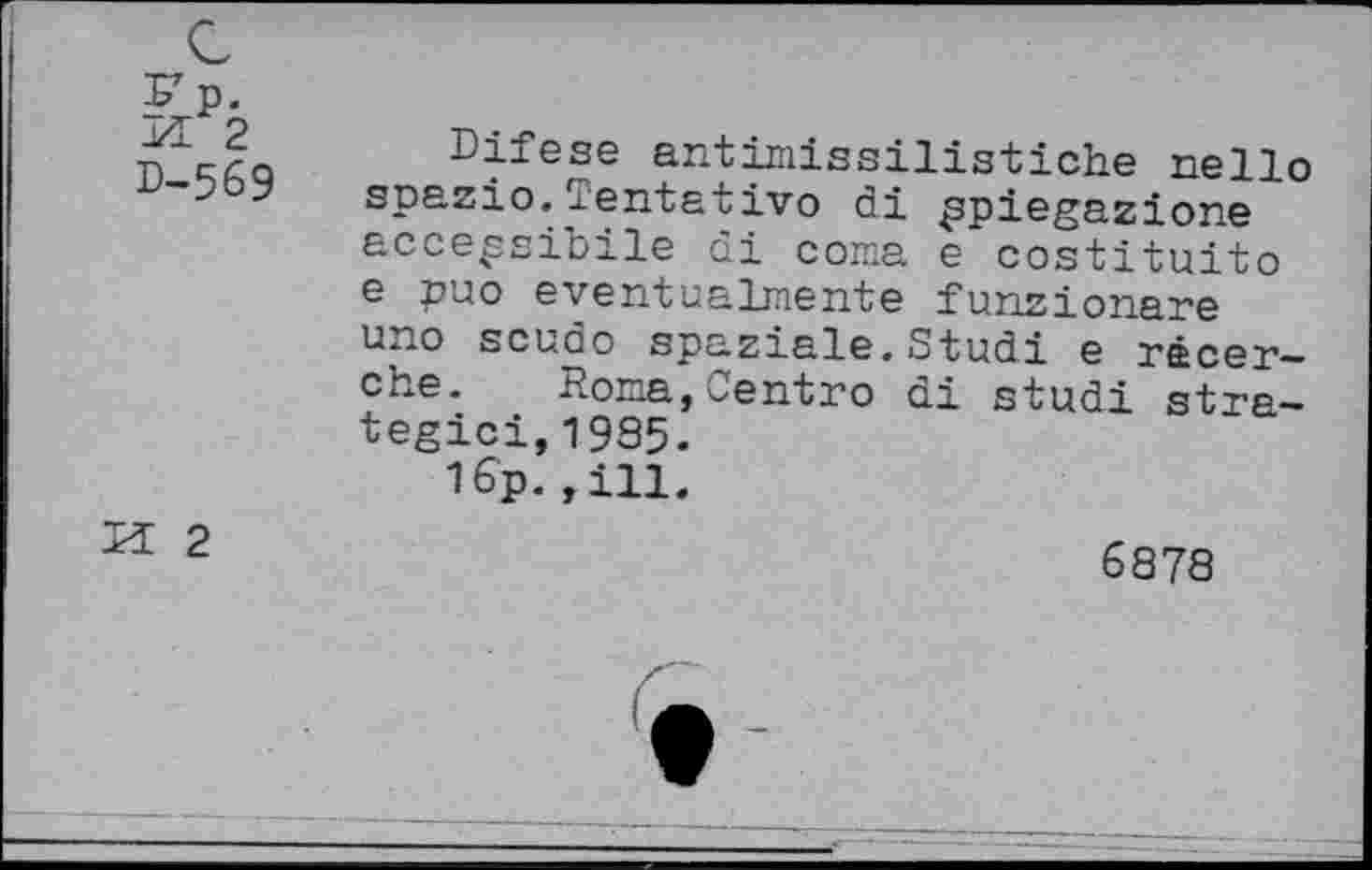 ﻿Fp. FL 2 D-569
Difese antimissilistiche nello spazio.Centativo di ppiegazione acce^sibile di coma e costituito e puo eventualmente funzionare uno scudo spaziale.Studi e racer-che. Roma,Centro di studi stra-tegici,1985.
1бр.,ill.
M 2
6878